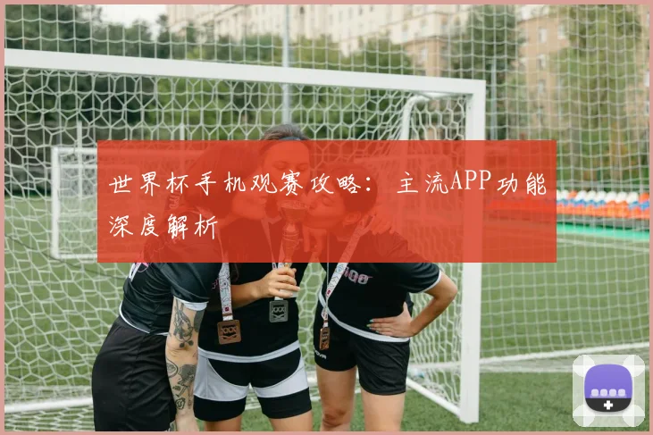 世界杯手机观赛攻略：主流APP功能深度解析