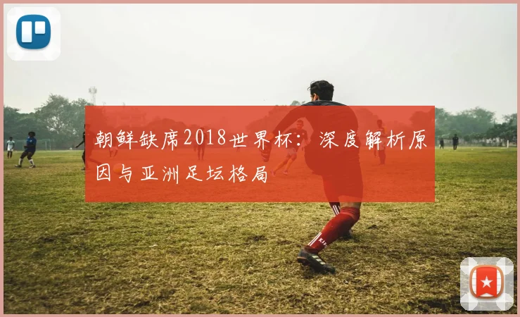 朝鲜缺席2018世界杯：深度解析原因与亚洲足坛格局
