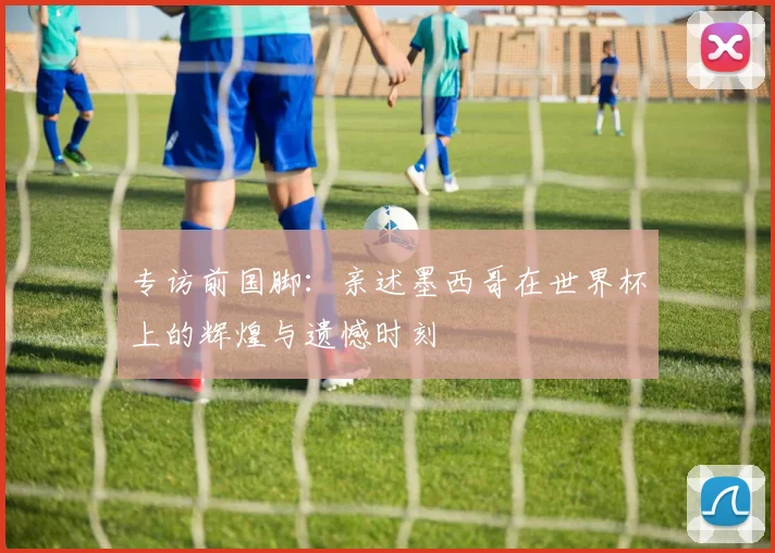 专访前国脚：亲述墨西哥在世界杯上的辉煌与遗憾时刻