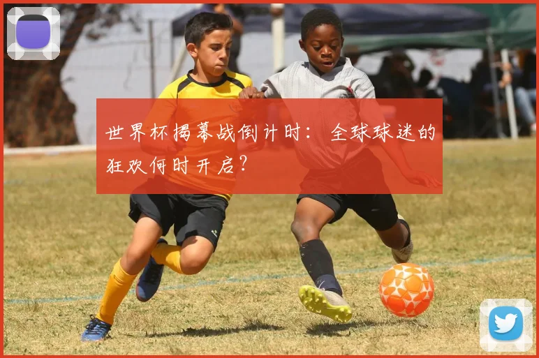 世界杯揭幕战倒计时：全球球迷的狂欢何时开启？