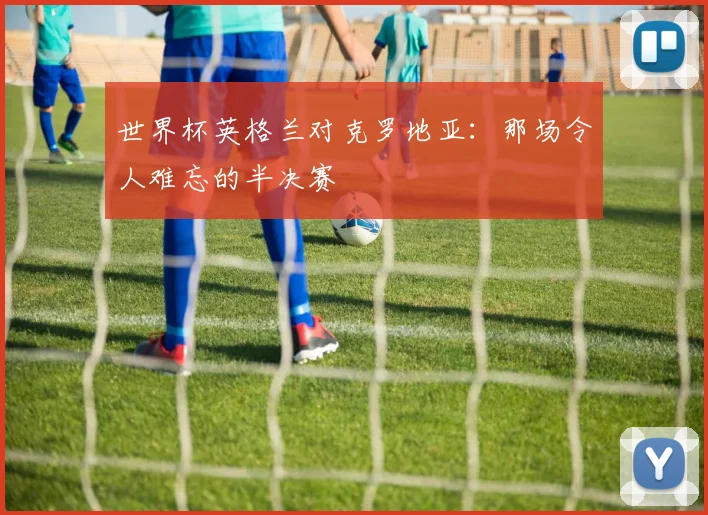 世界杯英格兰对克罗地亚：那场令人难忘的半决赛
