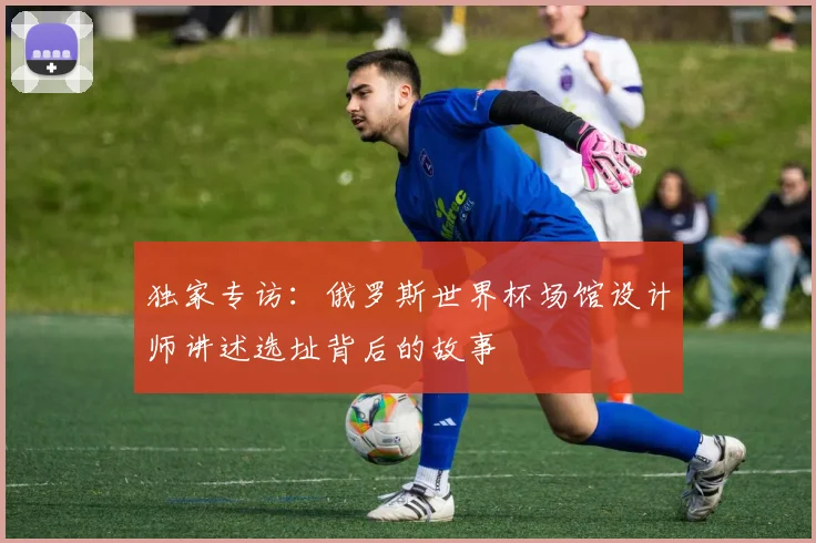 独家专访：俄罗斯世界杯场馆设计师讲述选址背后的故事