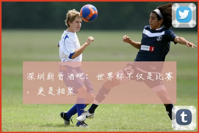 深圳新晋酒吧：世界杯不仅是比赛，更是相聚