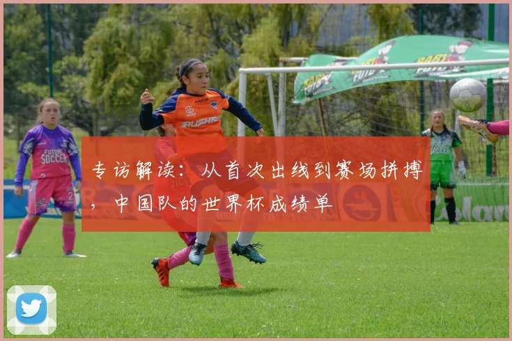 专访解读：从首次出线到赛场拼搏，中国队的世界杯成绩单