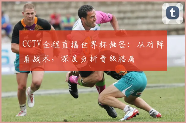 CCTV全程直播世界杯抽签：从对阵看战术，深度分析晋级格局