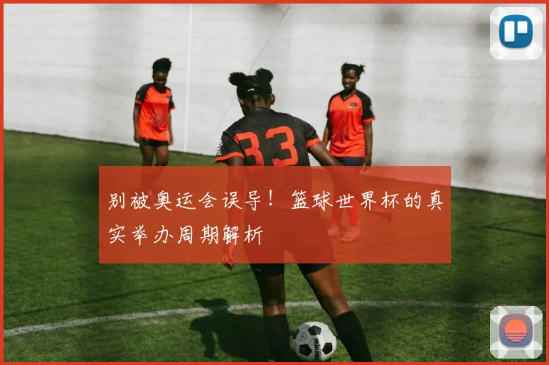 别被奥运会误导！篮球世界杯的真实举办周期解析