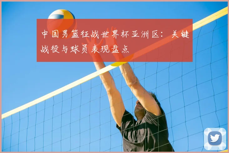 中国男篮征战世界杯亚洲区：关键战役与球员表现盘点