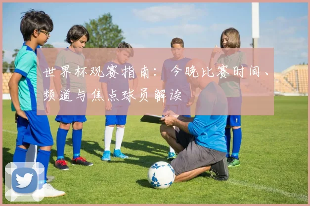 世界杯观赛指南：今晚比赛时间、频道与焦点球员解读