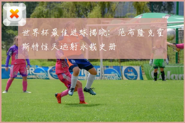 世界杯最佳进球揭晓:范布隆克霍斯特惊天远射永载史册