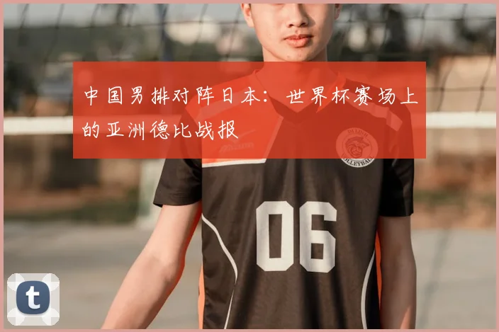 中国男排对阵日本：世界杯赛场上的亚洲德比战报