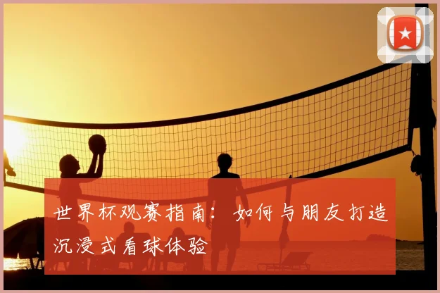 世界杯观赛指南：如何与朋友打造沉浸式看球体验