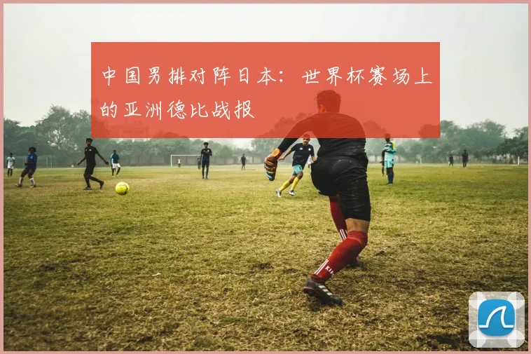 中国男排对阵日本：世界杯赛场上的亚洲德比战报