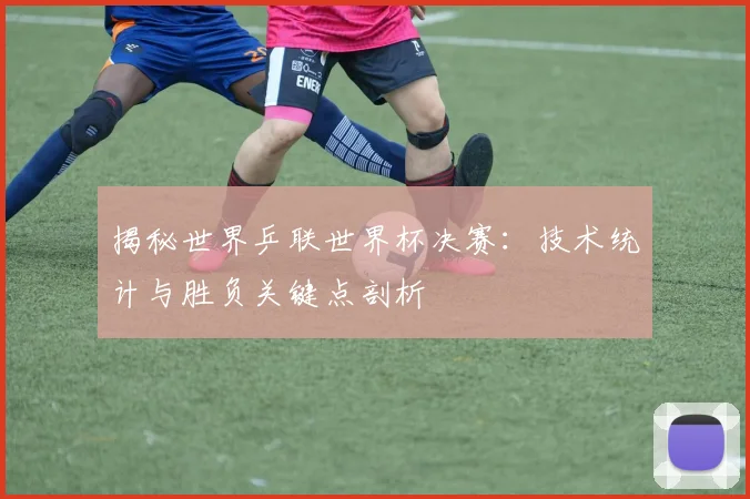 揭秘世界乒联世界杯决赛：技术统计与胜负关键点剖析