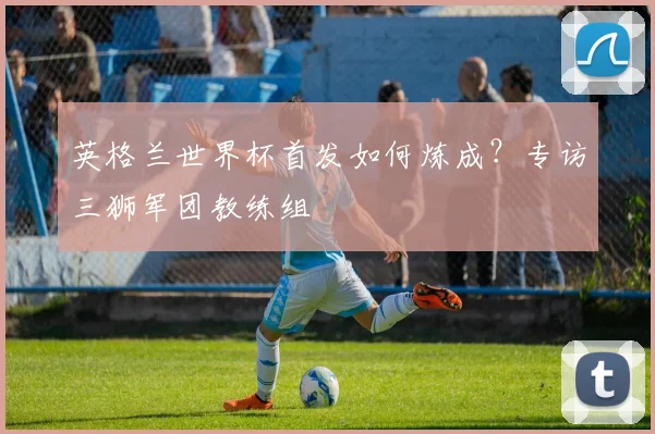 英格兰世界杯首发如何炼成？专访三狮军团教练组