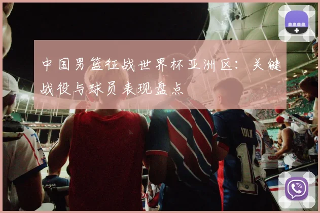 中国男篮征战世界杯亚洲区：关键战役与球员表现盘点