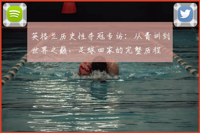 英格兰历史性夺冠专访：从青训到世界之巅，足球回家的完整历程