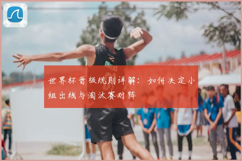 世界杯晋级规则详解：如何决定小组出线与淘汰赛对阵