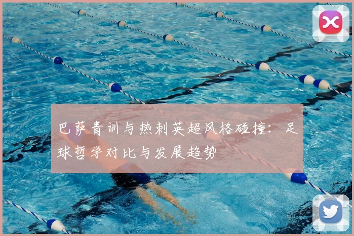 巴萨青训与热刺英超风格碰撞：足球哲学对比与发展趋势
