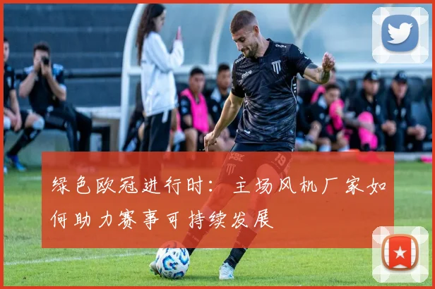 绿色欧冠进行时：主场风机厂家如何助力赛事可持续发展