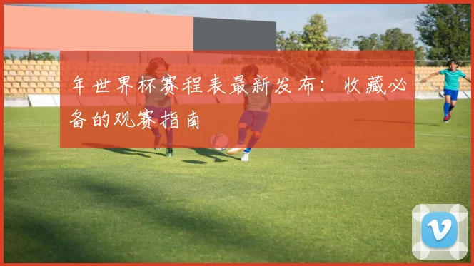 年世界杯赛程表最新发布：收藏必备的观赛指南