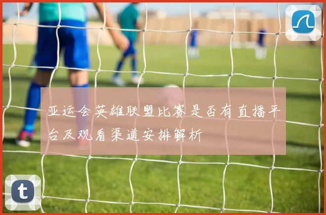 亚运会英雄联盟比赛是否有直播平台及观看渠道安排解析