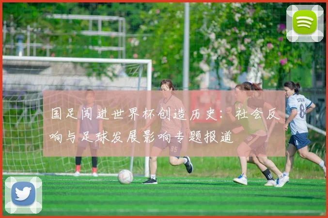 国足闯进世界杯创造历史：社会反响与足球发展影响专题报道