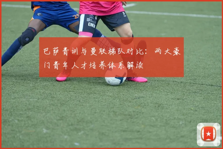 巴萨青训与曼联梯队对比：两大豪门青年人才培养体系解读