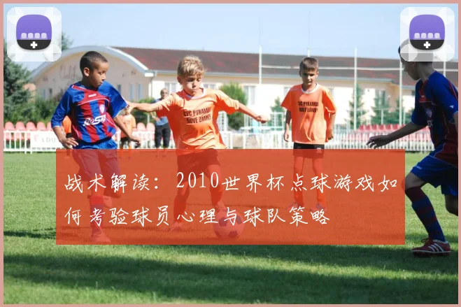 战术解读：2010世界杯点球游戏如何考验球员心理与球队策略