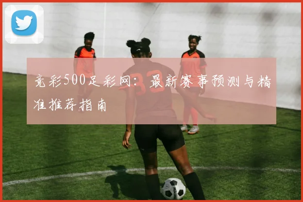 竞彩500足彩网：最新赛事预测与精准推荐指南